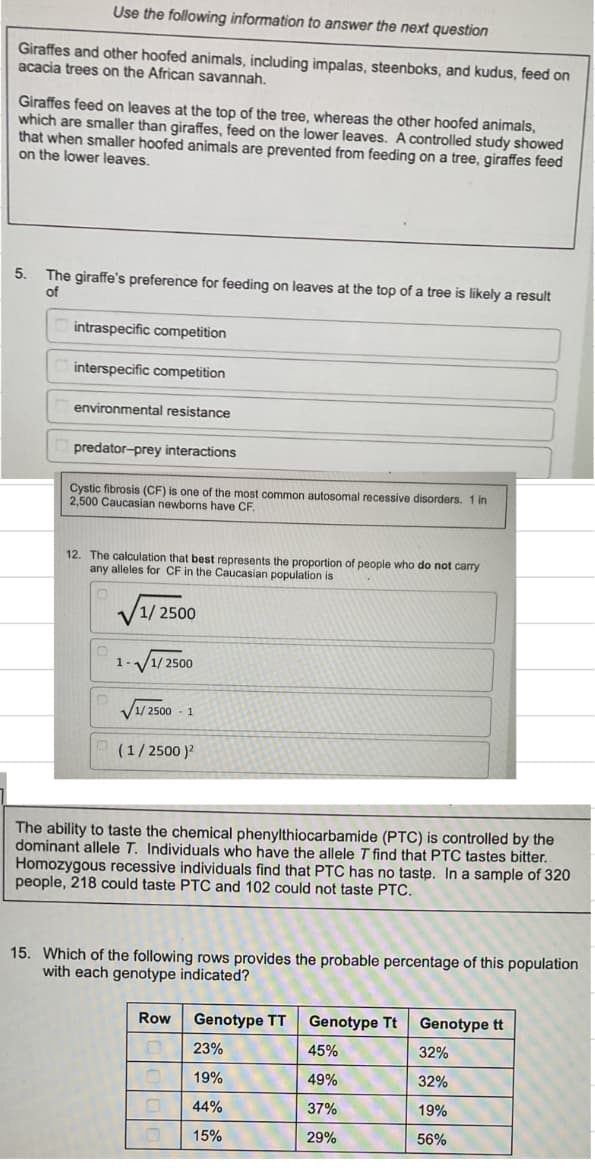 Use the following information to answer the next question
Giraffes and other hoofed animals, including impalas, steenboks, and kudus, feed on
acacia trees on the African savannah.
Giraffes feed on leaves at the top of the tree, whereas the other hoofed animals,
which are smaller than giraffes, feed on the lower leaves. A controlled study showed
that when smaller hoofed animals are prevented from feeding on a tree, giraffes feed
on the lower leaves.
5.
The giraffe's preference for feeding on leaves at the top of a tree is likely a result
of
intraspecific competition
interspecific competition
environmental resistance
predator-prey interactions
Cystic fibrosis (CF) is one of the most common autosomal recessive disorders. 1 in
2,500 Caucasian newborns have CF.
12. The calculation that best represents the proportion of people who do not carry
any alleles for CF in the Caucasian population is
1/2500
n
n
1.
1/2500
1/2500
1
(1/2500)²
The ability to taste the chemical phenylthiocarbamide (PTC) is controlled by the
dominant allele T. Individuals who have the allele T find that PTC tastes bitter.
Homozygous recessive individuals find that PTC has no taste. In a sample of 320
people, 218 could taste PTC and 102 could not taste PTC.
15. Which of the following rows provides the probable percentage of this population
with each genotype indicated?
Row
0
Genotype TT
23%
19%
44%
15%
Genotype Tt
45%
49%
37%
29%
Genotype tt
32%
32%
19%
56%