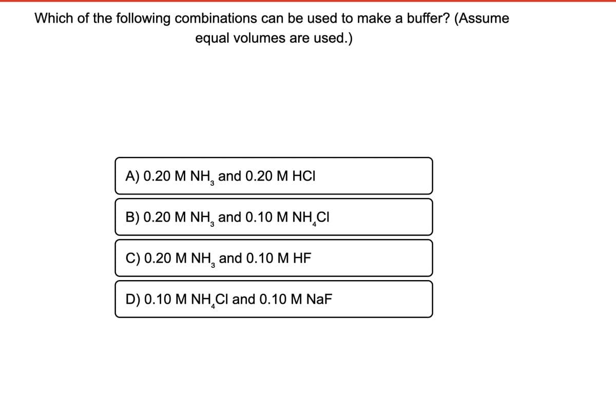 Which of the following combinations can be used to make a buffer? (Assume
equal volumes are used.)
A) 0.20 M NH₂ and 0.20 M HCI
B) 0.20 M NH, and 0.10 M NH CI
C) 0.20 M NH, and 0.10 M HF
D) 0.10 M NH Cl and 0.10 M NaF