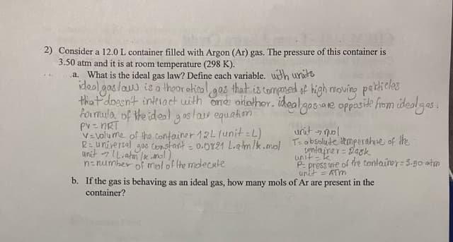 2) Consider a 12.0 L container filled with Argon (Ar) gas. The pressure of this container is
3.50 atm and it is at room temperature (298 K).
a. What is the ideal gas law? Define each variable. with units
ideal gas law is a theoretical gos that is composed of high moving particles
that doesn't interact with and another. ideal gas are opposite from ideal gas.
formula of the ideal gas law equation.
PV = nRT
v=volume of the container 12L 1unit = L)
R= universal
unit [L.atm/kmol),
goo Constant = 0.0821 L.atm/k.mol
n=number of mol of the molecule
unit mol
-7
T= absolute temperature of the
container gask
unit-k
P-pressure of the container=3.50 atm
unit = ATM
b. If the gas is behaving as an ideal gas, how many mols of Ar are present in the
container?