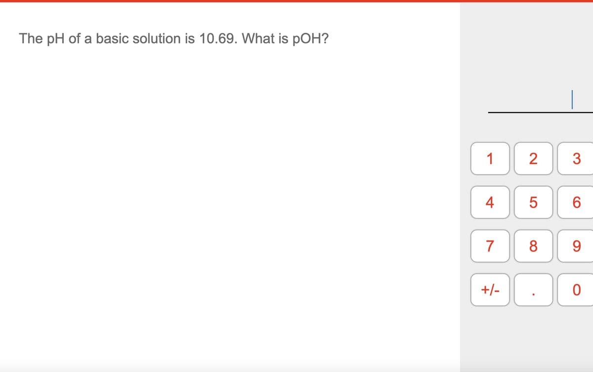 The pH of a basic solution is 10.69. What is pOH?
1 2
4
7
+/-
5
8
3
6
9
0
