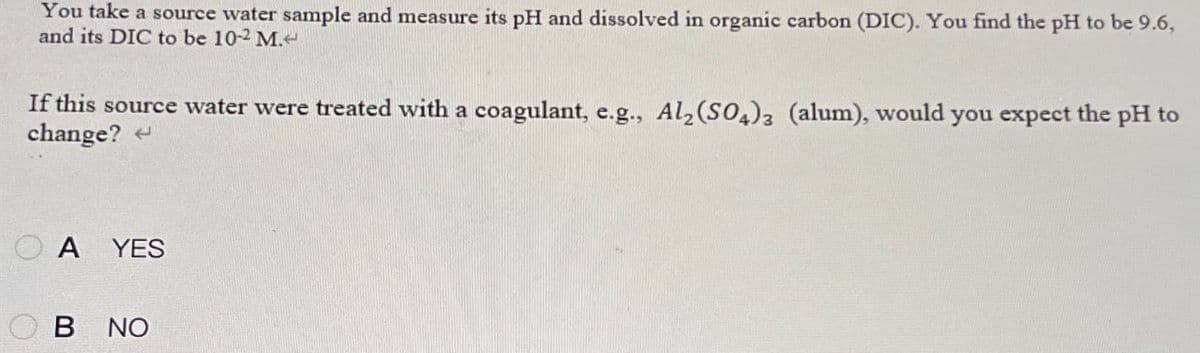 You take a source water sample and measure its pH and dissolved in organic carbon (DIC). You find the pH to be 9.6,
and its DIC to be 10-2 M.<
If this source water were treated with a coagulant, e.g., Al2(SO4)3 (alum), would you expect the pH to
change?
OA YES
B NO