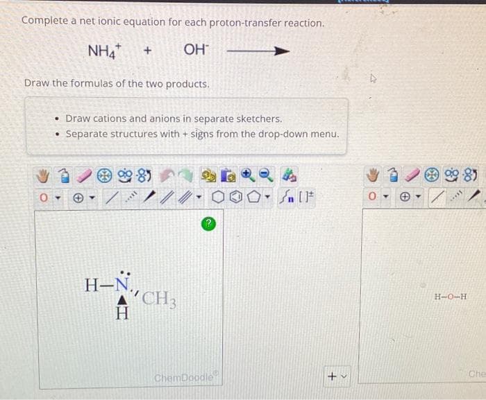 Complete a net ionic equation for each proton-transfer reaction.
NHA +
OH™
Draw the formulas of the two products.
0
• Draw cations and anions in separate sketchers.
• Separate structures with + signs from the drop-down menu.
▾
soll
H-N,
H
CH3
Y
ChemDoodle
DRQA
Sn [F
0-
▾
98)
***
H-O-H
Che