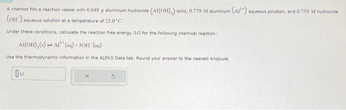 A chemist fills a reaction vessel with 0.648 g aluminum hydroxide (Al(OH),) solld, 0.779 M aluminum (Al) aqueous solution, and 0.759 M hydroxide
(OH) aqueous solution at a temperature of 25.0°C.
Under these conditions, calculate the reaction free energy AG for the following chemical reaction:
Al(OH),(s) Al³(aq) + 3OH (aq)
Use the thermodynamic information in the ALEKS Data tab. Round your answer to the nearest kilojoule.