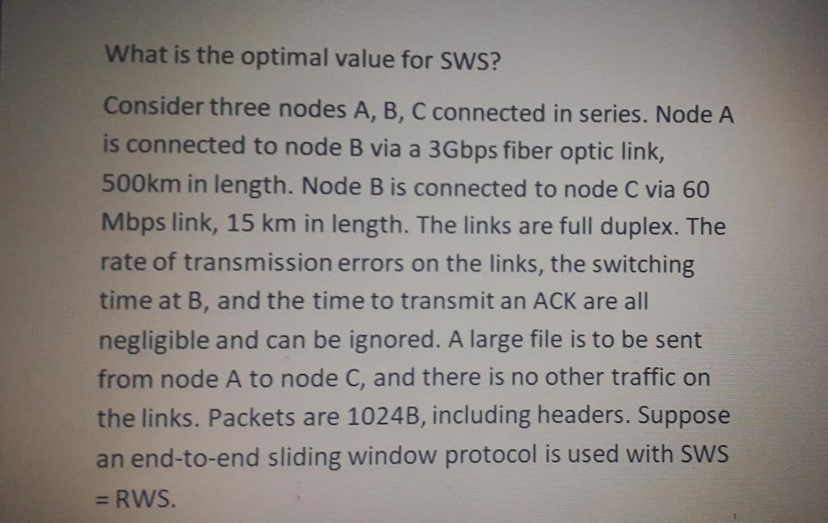 What is the optimal value for SWS?
Consider three nodes A, B, C connected in series. Node A
is connected to node B via a 3Gbps fiber optic link,
500km in length. Node B is connected to node C via 60
Mbps link, 15 km in length. The links are full duplex. The
rate of transmission errors on the links, the switching
time at B, and the time to transmit an ACK are all
negligible and can be ignored. A large file is to be sent
from node A to node C, and there is no other traffic on
the links. Packets are 1024B, including headers. Suppose
an end-to-end sliding window protocol is used with SWS
= RWS.
