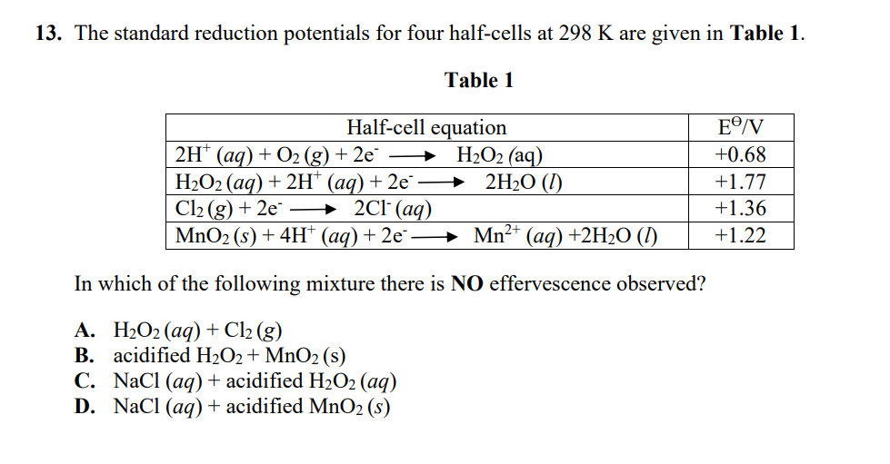 13. The standard reduction potentials for four half-cells at 298 K are given in Table 1.
Table 1
Half-cell equation
H2O2 (aq)
2H2O (I)
Eº/V
2H (ад) + Оz (g) + 2e' —>
H2O2 (aq) + 2H* (aq) + 2e¯
Cl2 (g) + 2e
MnO2 (s) + 4H* (aq)+ 2e -
+0.68
+1.77
→ 2Cl (aq)
+1.36
→ Mn2+ (aq) +2H2O (I)
+1.22
In which of the following mixture there is NO effervescence observed?
A. H2O2 (aq) + Cl2 (g)
B. acidified H2O2+ MnO2 (s)
C. NaCl (aq) + acidified H2O2 (aq)
D. NaCl (aq) + acidified MnO2 (s)
