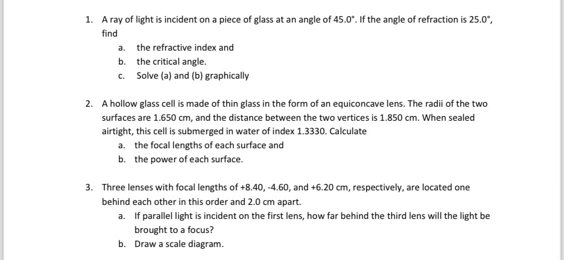 1. A ray of light is incident on a piece of glass at an angle of 45.0°. If the angle of refraction is 25.0°,
find
a. the refractive index and
b.
the critical angle.
C.
Solve (a) and (b) graphically
2. A hollow glass cell is made of thin glass in the form of an equiconcave lens. The radii of the two
surfaces are 1.650 cm, and the distance between the two vertices is 1.850 cm. When sealed
airtight, this cell is submerged in water of index 1.3330. Calculate
a. the focal lengths of each surface and
b. the power of each surface.
3. Three lenses with focal lengths of +8.40, -4.60, and +6.20 cm, respectively, are located one
behind each other in this order and 2.0 cm apart.
a. If parallel light is incident on the first lens, how far behind the third lens will the light be
brought to a focus?
b. Draw a scale diagram.