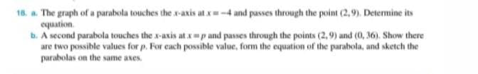 18. a. The graph of a parabola touches the x-axis atx=-4 and passes through the point (2,9). Determine its
equation.
b. A second parabola touches the x-axis at xp and passes through the points (2,9) and (0, 36). Show there
are two possible values for p. For each possible value, form the equation of the parabola, and sketch the
parabolas on the same axes.