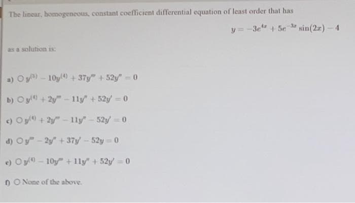 The linear, homogeneous, constant coefficient differential equation of least order that has
as a solution is:
a) Oy) - 10y(4) +37y" +52y = 0
b) Oy)+2y-11y" +52y=0
c) Og() +2y-11y" - 52y = 0
d) Oy"-2y+37y' - 52y=0
c) Oy-10y + 1ly" +52y = 0
DO None of the above.
y=-3e¹ + 5e sin(2x) - 4