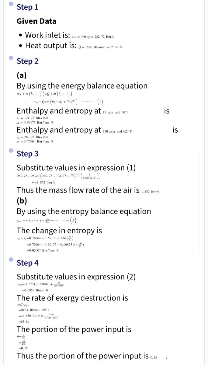 ›
→
→
Step 1
Given Data
• Work inlet is: Win 400 hp 282.72 Btu/st
• Heat output is: - 1500 Btu/min=25 btu/s
Step 2
(a)
By using the energy balance equation
W + m (h₁ + 2) = + m (h₂ + ² )
W-Qm (h₂-h₁+¹²)............. ·(1)
Enthalpy and entropy at 15 psia and 60°F
h = 124.27 Btu/lbm
$10.59173 Btu/lbm R.
Enthalpy and entropy at
h₂260.97 Btu/lbm
$20.76964 Btu/lbm R
Step 3
Substitute values in expression (1)
282.72-25-m (260.97-124.27+350-0² (2007))
m 1.852 lbm/s
Thus the mass flow rate of the air is 1.852 lbm/s
150 psia and 620°F
(b)
By using the entropy balance equation
Sgen = m (82-81) +
(²)
The change in entropy is
52-51-0.76964-0.59173-R In ()
-0.76964 -0.59173 -0.06855 In (1)
-0.02007 Btu/lbm. R.
Step 4
Substitute values in expression (2)
Spew (1.852) (0.02007) +25
(60+460)
-0,0853 Btu/s R
The rate of exergy destruction is
x=Topen
=400
(60+460) (0,0853)
-44.656 Btu/sx 768 B
=63 hp
The portion of the power input is
-0.15
Thus the portion of the power input is 0.15
is
is