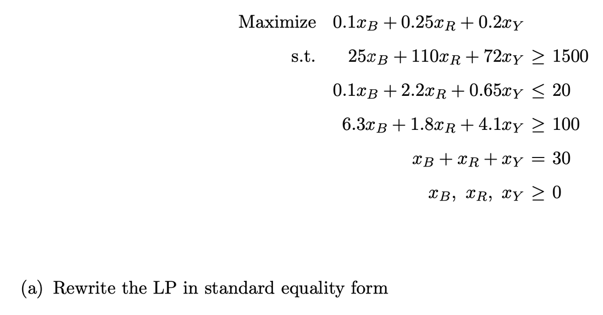 Maximize 0.1xß +0.25xR+0.2xy
s.t.
25xB + 110xR+72xy ≥ 1500
0.1xB+2.2xR+0.65xy
≤ 20
6.3xB + 1.8xR+4.1xy ≥ 100
XB+XR+xy = 30
XB, XR, XY ≥ 0
(a) Rewrite the LP in standard equality form