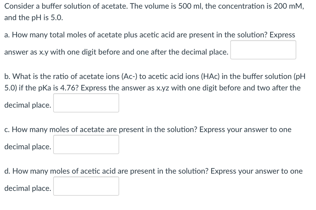 Consider a buffer solution of acetate. The volume is 500 ml, the concentration is 200 mM,
and the pH is 5.0.
a. How many total moles of acetate plus acetic acid are present in the solution? Express
answer as x.y with one digit before and one after the decimal place.
b. What is the ratio of acetate ions (Ac-) to acetic acid ions (HAc) in the buffer solution (pH
5.0) if the pka is 4.76? Express the answer as x.yz with one digit before and two after the
decimal place.
c. How many moles of acetate are present in the solution? Express your answer to one
decimal place.
d. How many moles of acetic acid are present in the solution? Express your answer to one
decimal place.