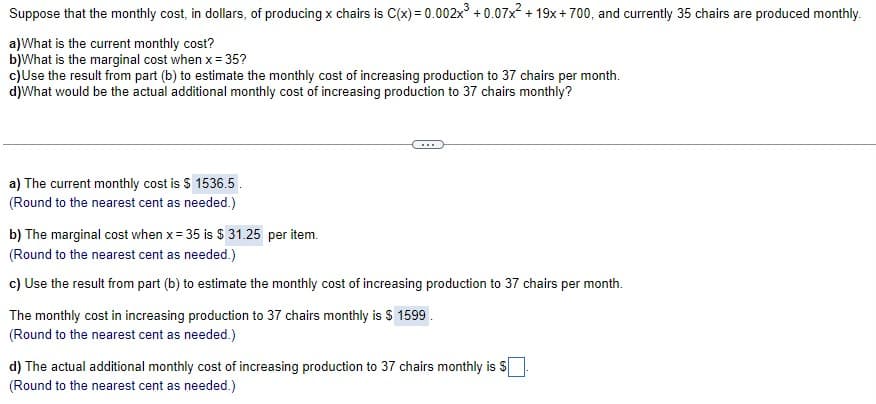 Suppose that the monthly cost, in dollars, of producing x chairs is C(x) = 0.002x + 0.07x + 19x + 700, and currently 35 chairs are produced monthly.
a)What is the current monthly cost?
b)What is the marginal cost when x = 35?
c)Use the result from part (b) to estimate the monthly cost of increasing production to 37 chairs per month.
d)What would be the actual additional monthly cost of increasing production to 37 chairs monthly?
a) The current monthly cost is S 1536.5.
(Round to the nearest cent as needed.)
b) The marginal cost when x= 35 is $ 31.25 per item.
(Round to the nearest cent as needed.)
c) Use the result from part (b) to estimate the monthly cost of increasing production to 37 chairs per month.
The monthly cost in increasing production to 37 chairs monthly is $ 1599.
(Round to the nearest cent as needed.)
d) The actual additional monthly cost of increasing production to 37 chairs monthly is S
(Round to the nearest cent as needed.)
