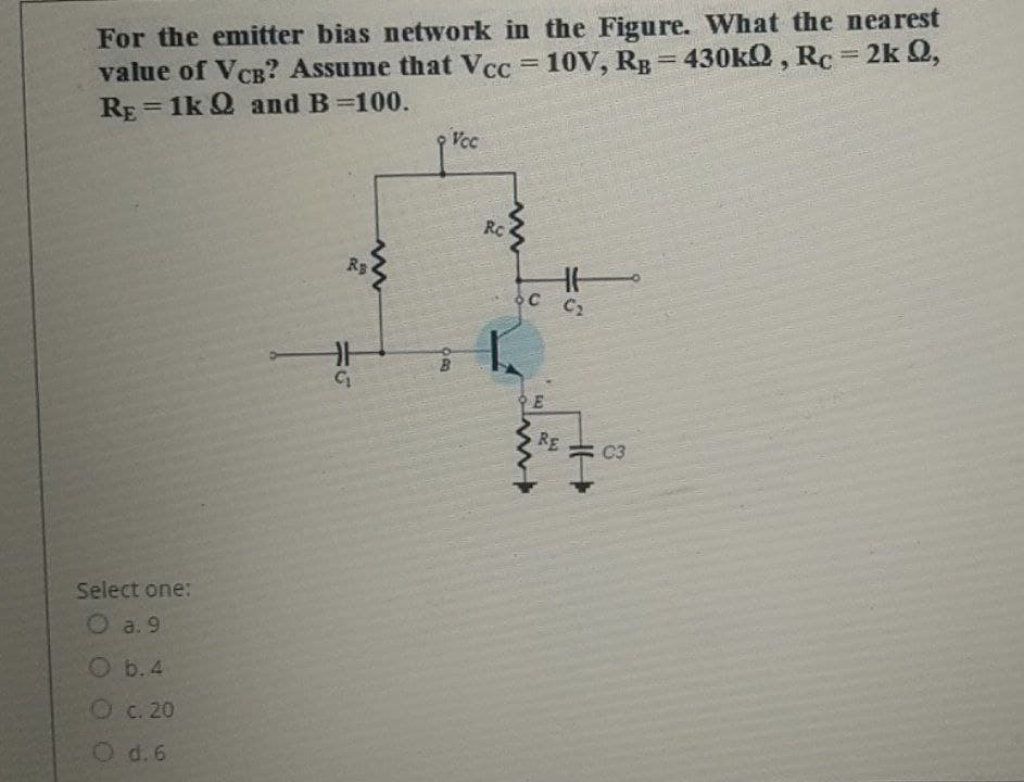 For the emitter bias network in the Figure. What the nearest
value of VCB? Assume that VCc = 10V, Rg=430kQ, Rc= 2k Q,
RE = 1k Q and B=100.
%3D
%3D
%3D
Vcc
RC
Rs
C2
RE
C3
Select one:
O a. 9
Ob.4
Oc. 20
O d.6
