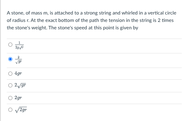 A stone, of mass m, is attached to a strong string and whirled in a vertical circle
of radius r. At the exact bottom of the path the tension in the string is 2 times
the stone's weight. The stone's speed at this point is given by
2g√//
4gr
2√√gr
2gr
/2gr