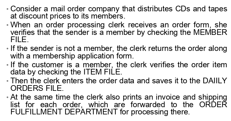Consider a mail order company that distributes CDs and tapes
at discount prices to its members.
• When an order processing clerk receives an order form, she
verifies that the sender is a member by checking the MEMBER
FILE.
If the sender is not a member, the clerk returns the order along
with a membership application form.
• If the customer is a member, the clerk verifies the order item
data by checking the ITEM FILE.
• Then the clerk enters the order data and saves it to the DAIILY
ORDERS FILE.
• At the same time the clerk also prints an invoice and shipping
list for each order, which are forwarded to the ORDER
FULFILLMENT DEPARTMENT for processing there.
