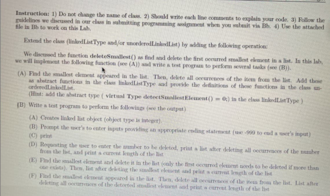 Instruction: 1) Do not change the name of class. 2) Should write each line comments to explain your code. 3) Follow the
guidelines we discussed in our class in submitting programming assignment when you submit via Bb. 4) Use the attached
file in Bb to work on this Lab.
Extend the class (linkedListType and/or unorderedLinkedList) by adding the following operation:
We discussed the function deleteSmallest() as find and delete the first occurred smallest element in a list. In this lab,
we will implement the following function (see (A)) and write a test program to perform several tasks (see (B)).
(A) Find the smallest element appeared in the list. Then, delete all occurrences of the item from the list. Add these
as abstract functions in the class linkedListType and provide the definitions of these functions in the class un-
orderedLinkedList.
(Hint: add the abstract type ( virtual Type detectSmallestElement ()
0:) in the class linkedList Type)
%3D
(B) Write a test program to perform the followings (see the output)
(A) Creates linked list object (object type is integer).
(B) Prompt the user's to enter inputs providing an appropriate ending statement (use-999 to end a user's input)
(C) print
(D) Requesting the user to enter the number to be deleted, print a list after deleting all occurrences of the number
from the list, and print a current length of the list
(E) Find the smallest element and delete it in the list (only the first occurred element nceds to be deleted if more than
one exists). Then, list after deleting the smallest element and print a current length of the list
(F) Find the smallest element appeared in the list. Then, delete all occurrences of the item from the list. List after
deleting all ocurrences of the detected smallest element and print a current length of the list
