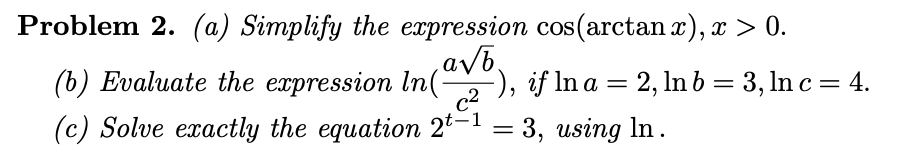 Problem 2. (a) Simplify the expression cos(arctan x), x > 0.
avb,
(b) Evaluate the expression In(), if In a = 2, Inb= 3, ln c = 4.
(c) Solve exactly the equation 2-1 = 3, using In.
c2
|3|
