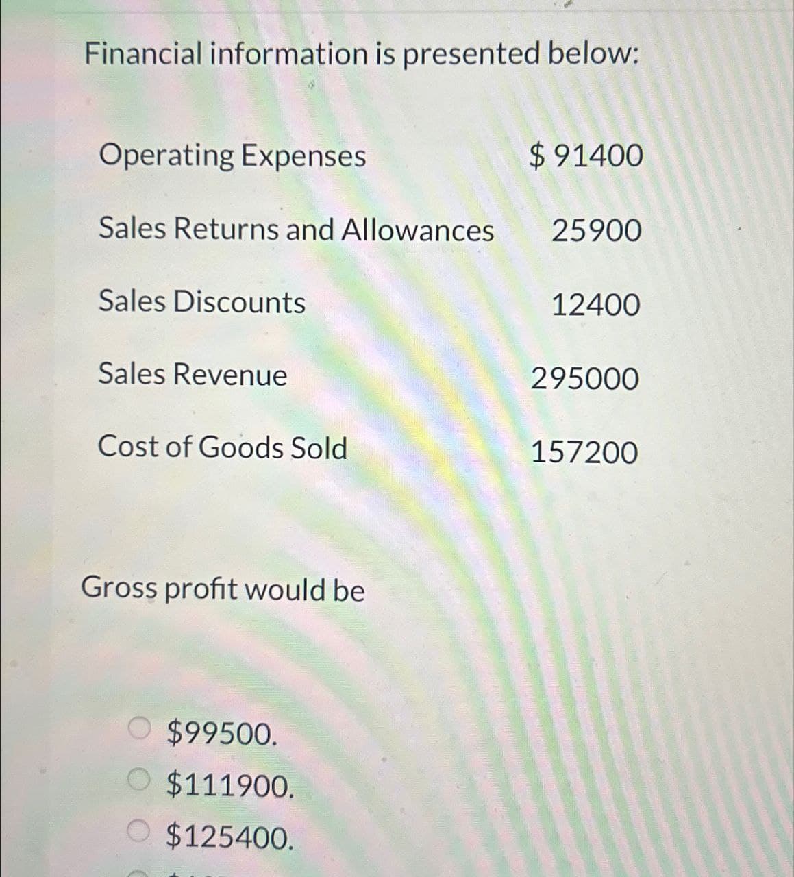 Financial information is presented below:
Operating Expenses
$91400
Sales Returns and Allowances
25900
Sales Discounts
12400
Sales Revenue
295000
Cost of Goods Sold
157200
Gross profit would be
○ $99500.
O $111900.
O $125400.