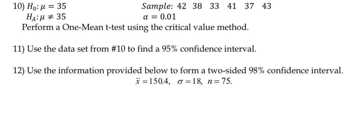 10) Ho: µ = 35
HA:μ
35
Sample: 42 38 33 41 37 43
α = 0.01
Perform a One-Mean t-test using the critical value method.
11) Use the data set from #10 to find a 95% confidence interval.
12) Use the information provided below to form a two-sided 98% confidence interval.
x=150.4, σ = 18, n = 75.