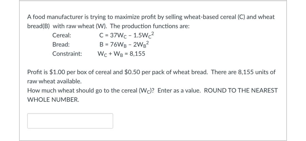 A food manufacturer is trying to maximize profit by selling wheat-based cereal (C) and wheat
bread(B) with raw wheat (W). The production functions are:
Cereal:
Bread:
C=37Wc 1.5Wc²
B = 76WB - 2WB²
Wc+WB 8,155
Constraint:
Profit is $1.00 per box of cereal and $0.50 per pack of wheat bread. There are 8,155 units of
raw wheat available.
How much wheat should go to the cereal (WC)? Enter as a value. ROUND TO THE NEAREST
WHOLE NUMBER.