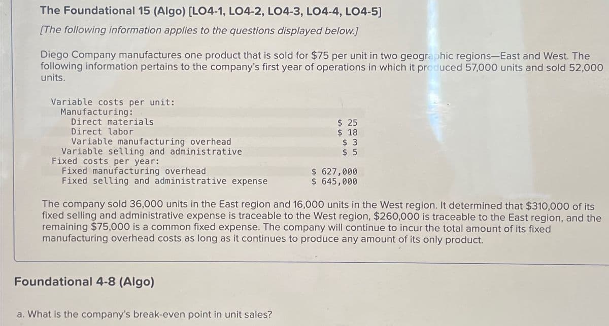 The Foundational 15 (Algo) [LO4-1, LO4-2, LO4-3, LO4-4, LO4-5]
[The following information applies to the questions displayed below.]
Diego Company manufactures one product that is sold for $75 per unit in two geographic regions-East and West. The
following information pertains to the company's first year of operations in which it produced 57,000 units and sold 52,000
units.
Variable costs per unit:
Manufacturing:
Direct materials
Direct labor
Variable manufacturing overhead
Variable selling and administrative
Fixed costs per year:
Fixed manufacturing overhead
Fixed selling and administrative expense
$ 25
$ 18
$ 3
$ 5
$ 627,000
$ 645,000
The company sold 36,000 units in the East region and 16,000 units in the West region. It determined that $310,000 of its
fixed selling and administrative expense is traceable to the West region, $260,000 is traceable to the East region, and the
remaining $75,000 is a common fixed expense. The company will continue to incur the total amount of its fixed
manufacturing overhead costs as long as it continues to produce any amount of its only product.
Foundational 4-8 (Algo)
a. What is the company's break-even point in unit sales?