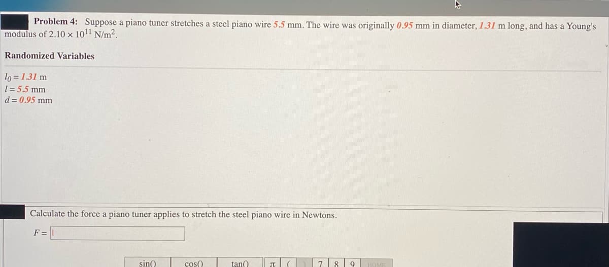 Problem 4: Suppose a piano tuner stretches a steel piano wire 5.5 mm. The wire was originally 0.95 mm in diameter, 1.31 m long, and has a Young's
modulus of 2.10 x 10¹1 N/m².
Randomized Variables
lo=1.31 m
1=5.5 mm
d = 0.95 mm
Calculate the force a piano tuner applies to stretch the steel piano wire in Newtons.
F=
sin()
cos()
tan()
π
789
HOME