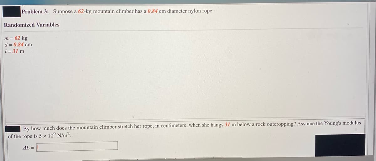 Problem 3: Suppose a 62-kg mountain climber has a 0.84 cm diameter nylon rope.
Randomized Variables
m = 62 kg
d = 0.84 cm
1=31 m
By how much does the mountain climber stretch her rope, in centimeters, when she hangs 31 m below a rock outcropping? Assume the Young's modulus
of the rope is 5 x 10° N/m².
AL=