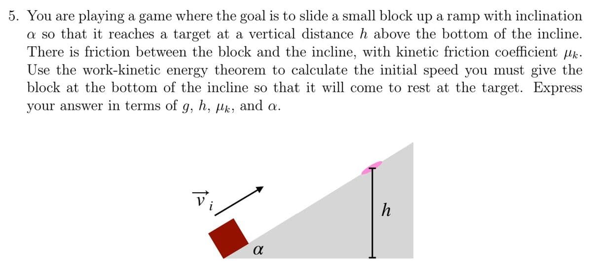 5. You are playing a game where the goal is to slide a small block up a ramp with inclination
a so that it reaches a target at a vertical distance h above the bottom of the incline.
There is friction between the block and the incline, with kinetic friction coefficient k.
Use the work-kinetic energy theorem to calculate the initial speed you must give the
block at the bottom of the incline so that it will come to rest at the target. Express
your answer in terms of 9, h, Hk, and a.
Vi
α
h