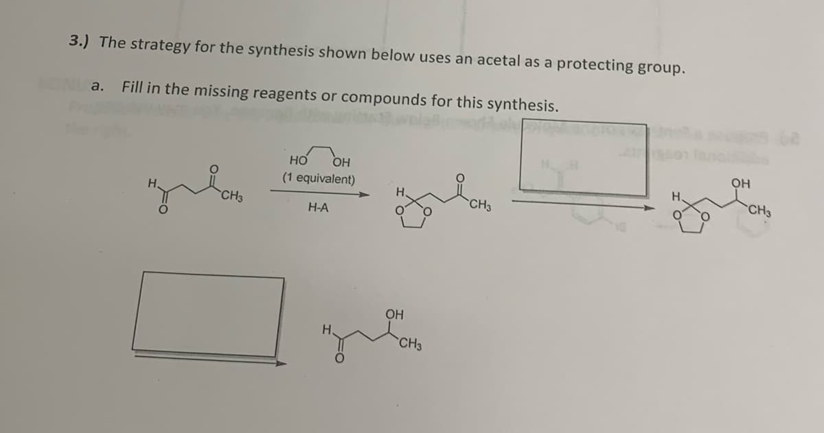 3.) The strategy for the synthesis shown below uses an acetal as a protecting group.
a. Fill in the missing reagents or compounds for this synthesis.
CH3
HO OH
(1 equivalent)
H-A
OH
CH3
CH3
H.
OH
CH3