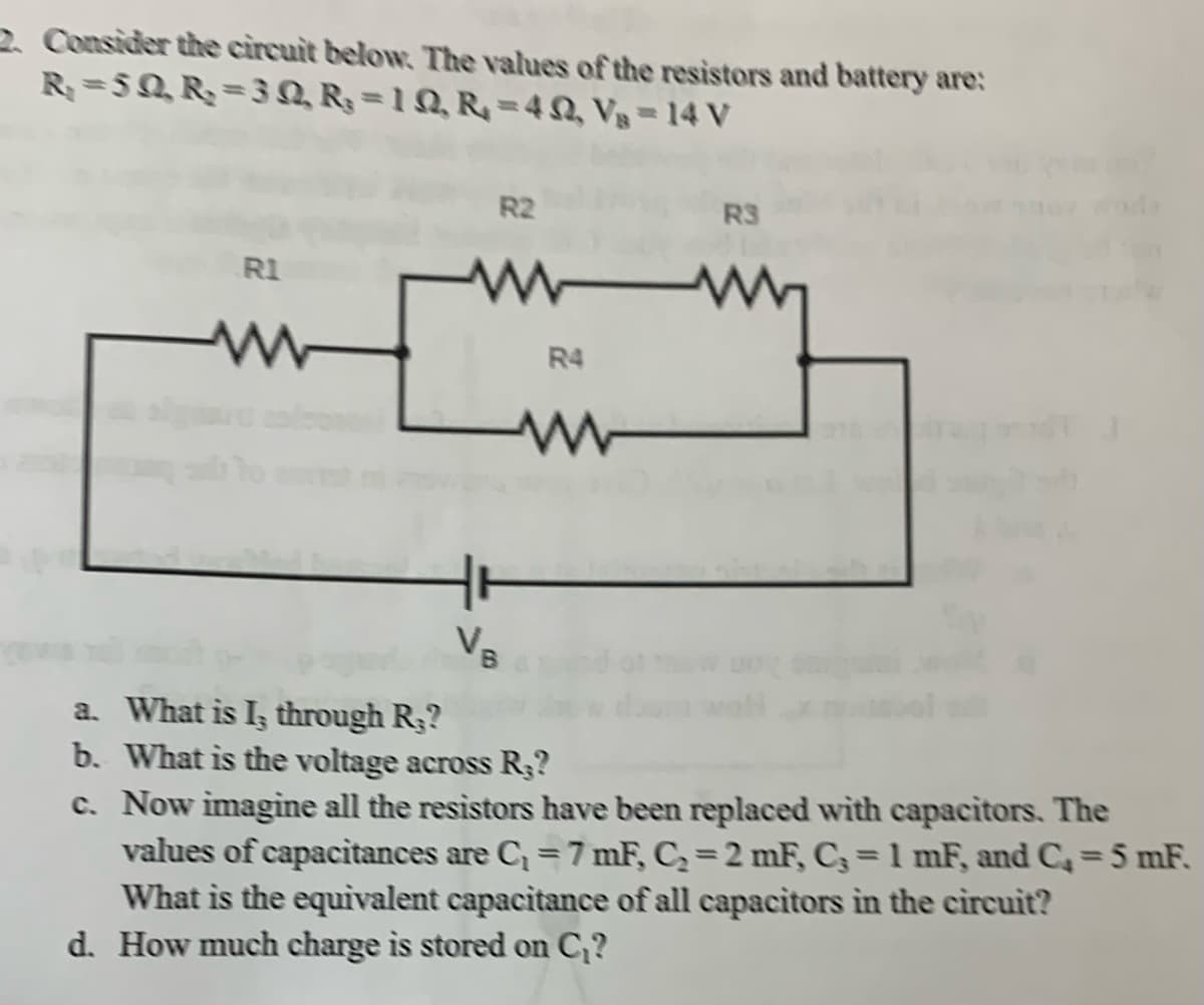 2. Consider the circuit below. The values of the resistors and battery are:
R₁ =5Q, R₂ =3Q, R₂ = 1 Q, R = 4, V₁ = 14 V
R1
tr
V
R2
W
R4
R3
a. What is I, through R.?
b. What is the voltage across R.?
c. Now imagine all the resistors have been replaced with capacitors. The
values of capacitances are C₁ = 7 mF, C₂= 2 mF, C, = 1 mF, and C₂ = 5 mF.
What is the equivalent capacitance of all capacitors in the circuit?
d. How much charge is stored on C₁?