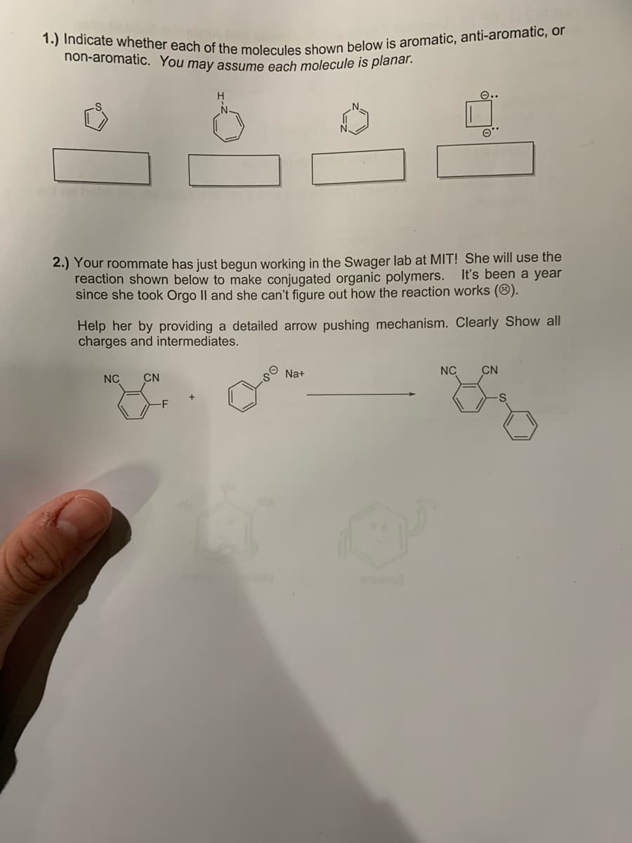 1.) Indicate whether each of the molecules shown below is aromatic, anti-aromatic, or
non-aromatic. You may assume each molecule is planar.
2.) Your roommate has just begun working in the Swager lab at MIT! She will use the
It's been a year
reaction shown below to make conjugated organic polymers.
since she took Orgo II and she can't figure out how the reaction works (Ⓡ).
e..
Help her by providing a detailed arrow pushing mechanism. Clearly Show all
charges and intermediates.
NC CN
Na+
NC CN