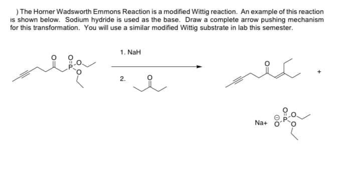 ) The Horner Wadsworth Emmons Reaction is a modified Wittig reaction. An example of this reaction
is shown below. Sodium hydride is used as the base. Draw a complete arrow pushing mechanism
for this transformation. You will use a similar modified Wittig substrate in lab this semester.
alie
1. NaH
2.
تكلم
Na+