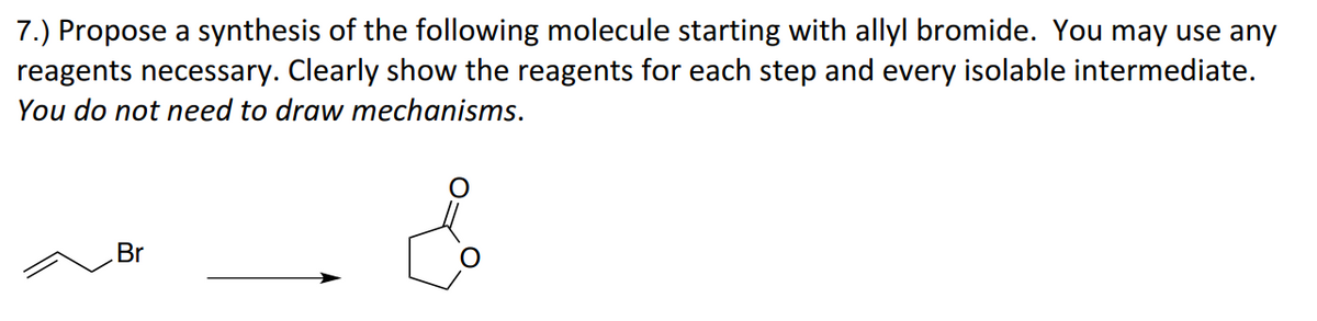 7.) Propose a synthesis of the following molecule starting with allyl bromide. You may use any
reagents necessary. Clearly show the reagents for each step and every isolable intermediate.
You do not need to draw mechanisms.
Br