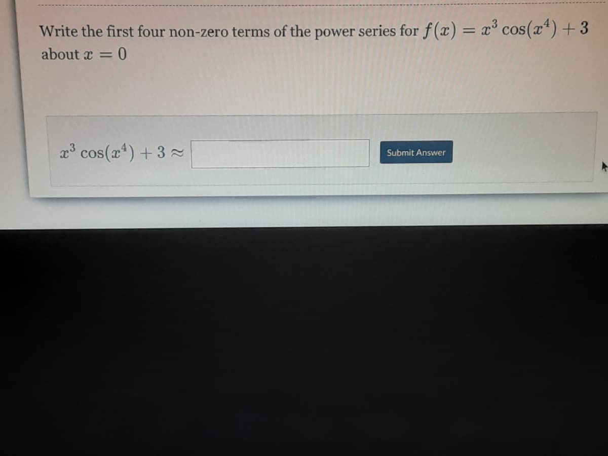 Write the first four non-zero terms of the power series for f(x) = x° cos(x*)+ 3
%3D
about x =
x cos(x4) +3
Submit Answer
