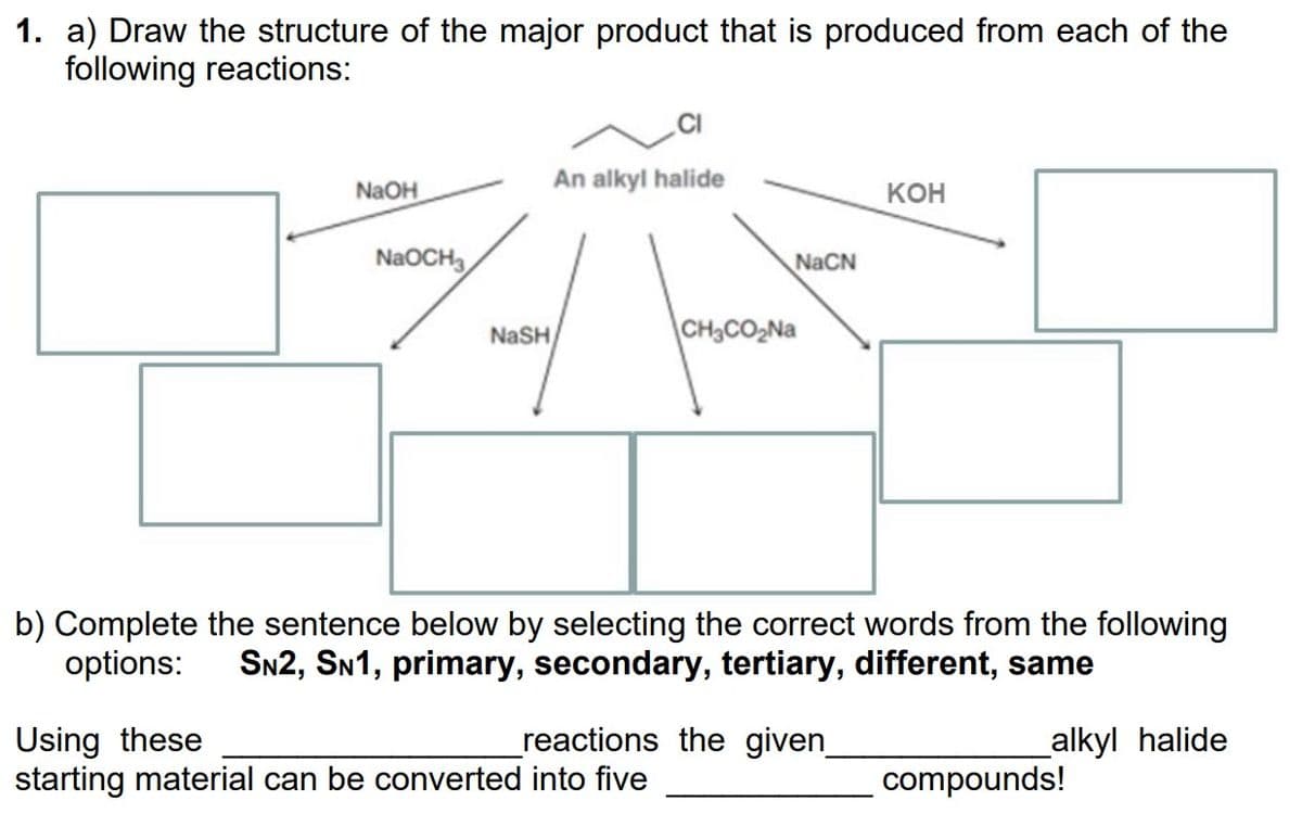 1. a) Draw the structure of the major product that is produced from each of the
following reactions:
NaOH
NaOCH3
NaSH
An alkyl halide
NaCN
CH3CO₂Na
Using these
starting material can be converted into five
b) Complete the sentence below by selecting the correct words from the following
options: SN2, SN1, primary, secondary, tertiary, different, same
alkyl halide
reactions the given_
KOH
compounds!
