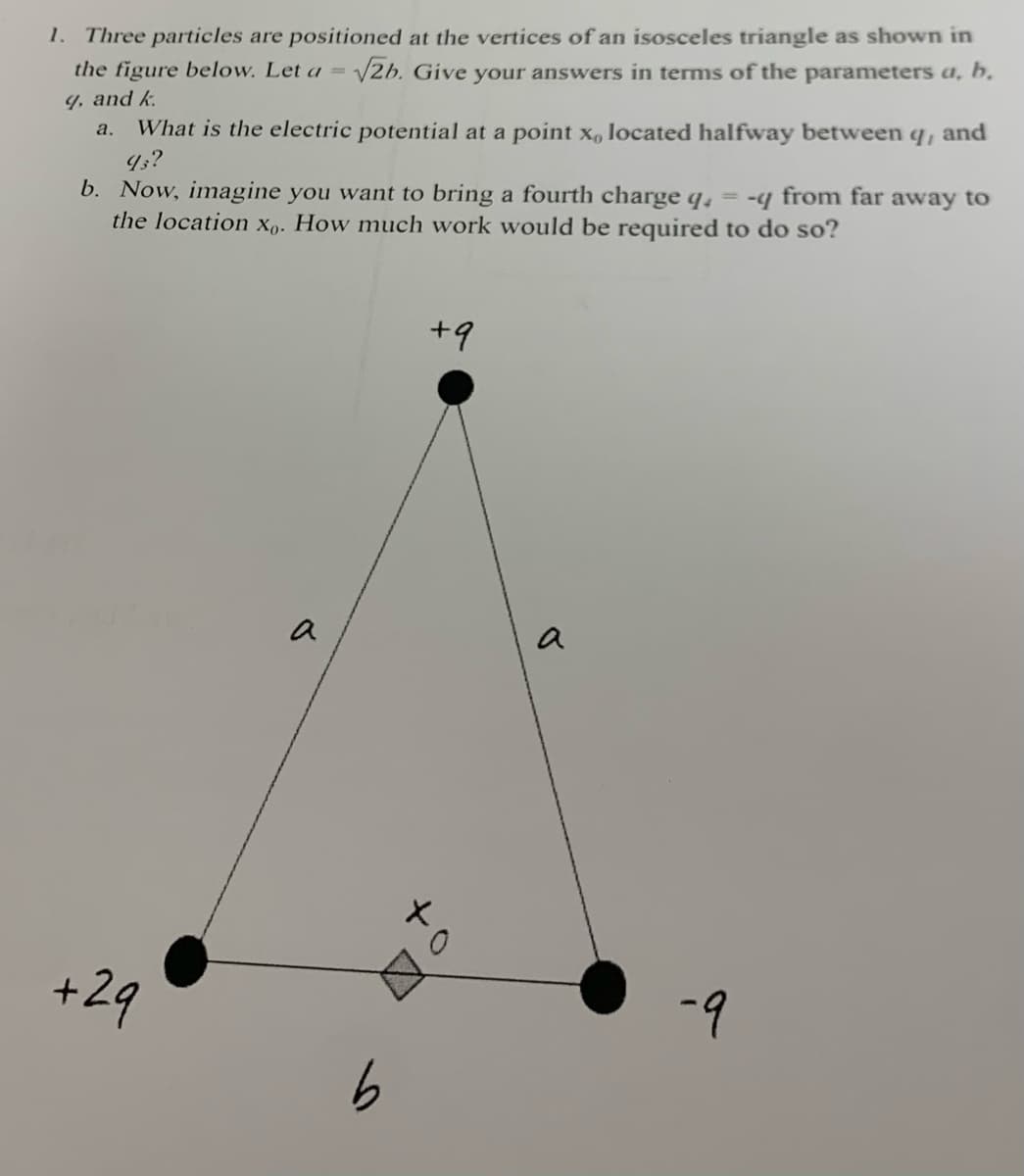 1. Three particles are positioned at the vertices of an isosceles triangle as shown in
the figure below. Let a = √2b. Give your answers in terms of the parameters a, b,
9, and k
a. What is the electric potential at a point x, located halfway between q, and
93?
b. Now, imagine you want to bring a fourth charge q = -q from far away to
the location xo. How much work would be required to do so?
+29
a
b
+9
a
-9