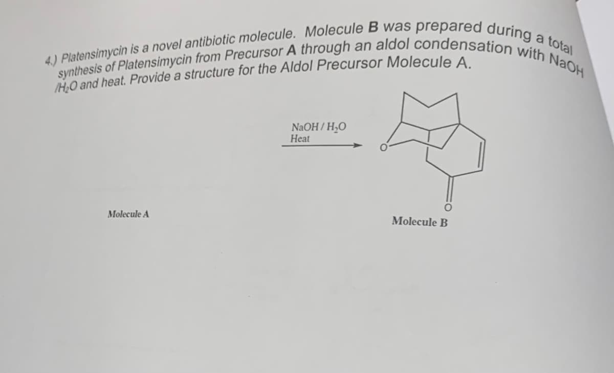 4.) Platensimycin is a novel antibiotic molecule. Molecule B was prepared during a total
synthesis of Platensimycin from Precursor A through an aldol condensation with NaOH
/H₂O and heat. Provide a structure for the Aldol Precursor Molecule A.
Molecule A
NaOH/H₂O
Heat
Molecule B