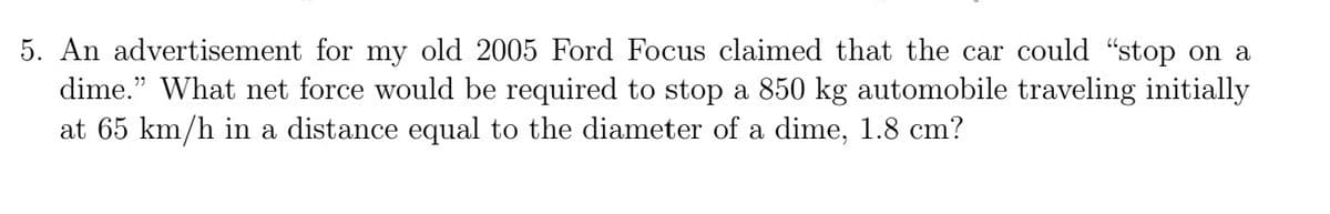 5. An advertisement for my old 2005 Ford Focus claimed that the car could "stop on a
dime." What net force would be required to stop a 850 kg automobile traveling initially
at 65 km/h in a distance equal to the diameter of a dime, 1.8 cm?