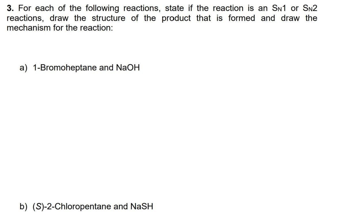 3. For each of the following reactions, state if the reaction is an SN1 or SN2
reactions, draw the structure of the product that is formed and draw the
mechanism for the reaction:
a) 1-Bromoheptane and NaOH
b) (S)-2-Chloropentane and NaSH