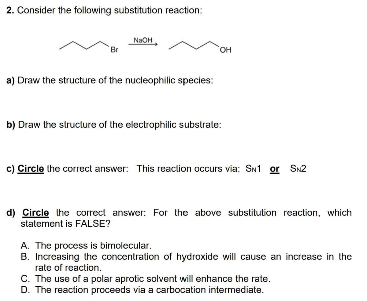 2. Consider the following substitution reaction:
Br
NaOH
a) Draw the structure of the nucleophilic species:
OH
b) Draw the structure of the electrophilic substrate:
c) Circle the correct answer: This reaction occurs via: SN1 or SN2
d) Circle the correct answer: For the above substitution reaction, which
statement is FALSE?
A. The process is bimolecular.
B. Increasing the concentration of hydroxide will cause an increase in the
rate of reaction.
C. The use of a polar aprotic solvent will enhance the rate.
D. The reaction proceeds via a carbocation intermediate.