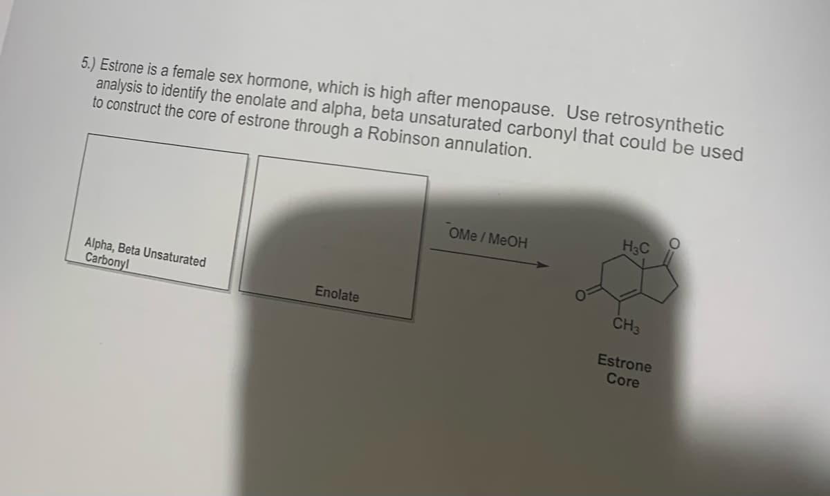 5.) Estrone is a female sex hormone, which is high after menopause. Use retrosynthetic
analysis to identify the enolate and alpha, beta unsaturated carbonyl that could be used
to construct the core of estrone through a Robinson annulation.
Alpha, Beta Unsaturated
Carbonyl
Enolate
OMe / MeOH
H3C
CH3
Estrone
Core