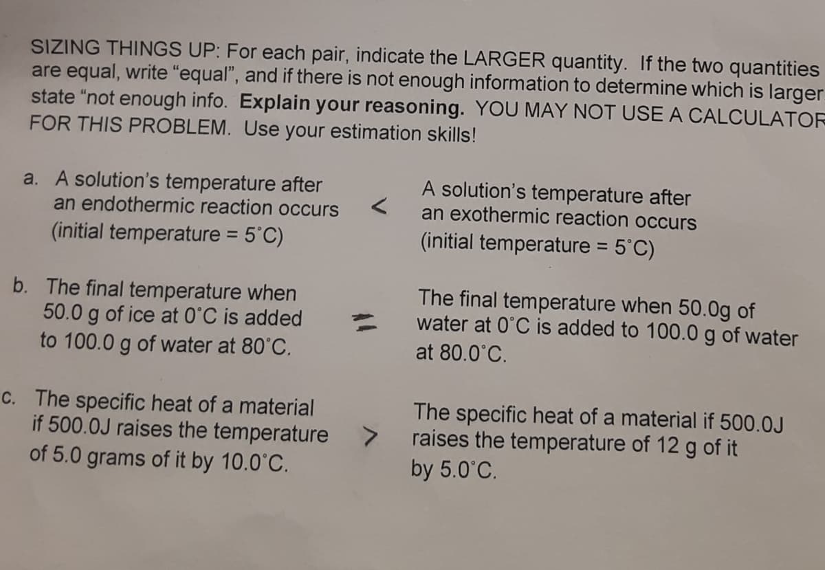 SIZING THINGS UP: For each pair, indicate the LARGER quantity. If the two quantities
are equal, write "equal", and if there is not enough information to determine which is larger
state "not enough info. Explain your reasoning. YOU MAY NOT USE A CALCULATOR
FOR THIS PROBLEM. Use your estimation skills!
a. A solution's temperature after
an endothermic reaction occurs
A solution's temperature after
an exothermic reaction occurs
(initial temperature = 5°C)
(initial temperature = 5'C)
%3D
b. The final temperature when
50.0 g of ice at O°C is added
to 100.0 g of water at 80°C.
The final temperature when 50.0g of
water at 0°C is added to 100.0 g of water
at 80.0°C.
C. The specific heat of a material
if 500.0J raises the temperature >
of 5.0 grams of it by 10.0°C.
The specific heat of a material if 500.0J
raises the temperature of 12 g of it
by 5.0°C.

