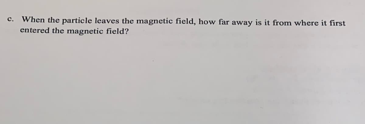 C. When the particle leaves the magnetic field, how far away is it from where it first
entered the magnetic field?