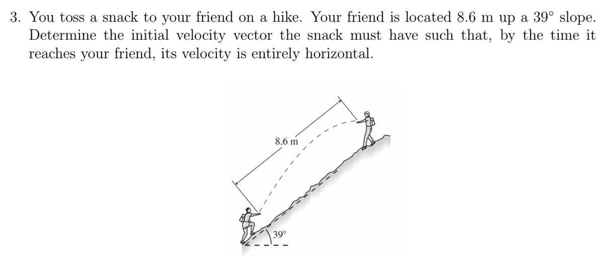 3. You toss a snack to your friend on a hike. Your friend is located 8.6 m up a 39° slope.
Determine the initial velocity vector the snack must have such that, by the time it
reaches your friend, its velocity is entirely horizontal.
8.6 m
39°