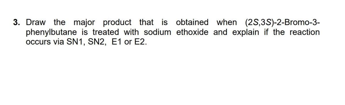 3. Draw the major product that is obtained when (2S,3S)-2-Bromo-3-
phenylbutane is treated with sodium ethoxide and explain if the reaction
occurs via SN1, SN2, E1 or E2.