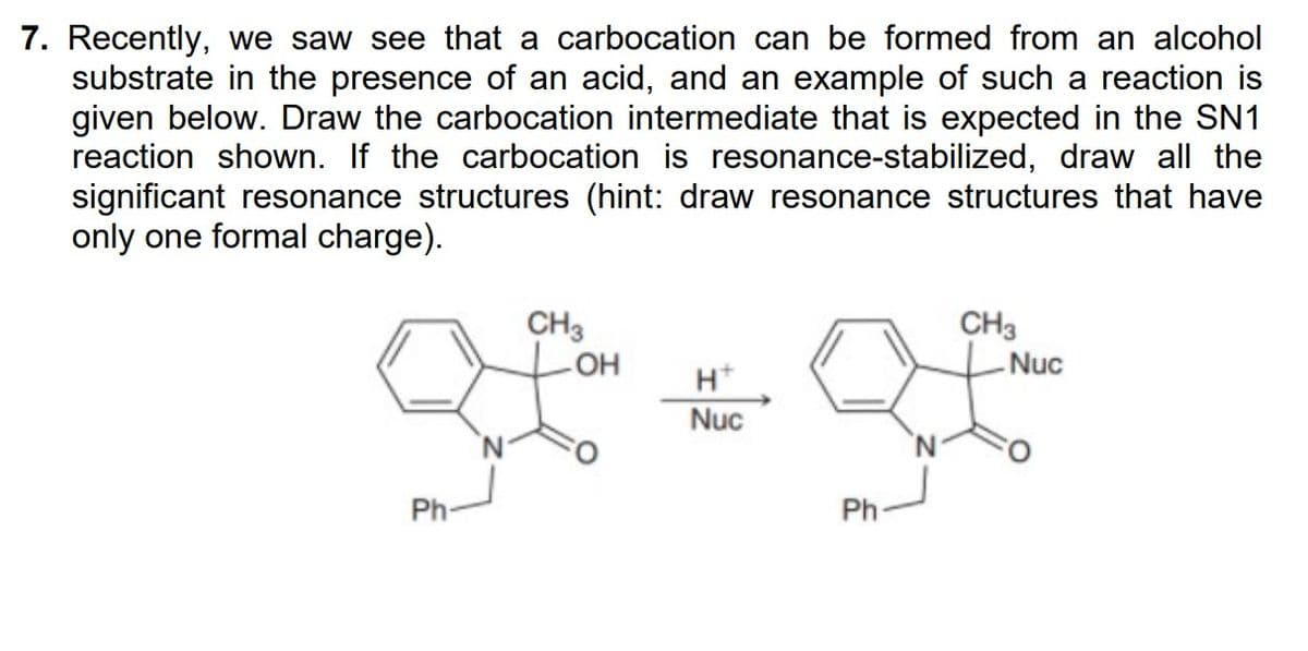 7. Recently, we saw see that a carbocation can be formed from an alcohol
substrate in the presence of an acid, and an example of such a reaction is
given below. Draw the carbocation intermediate that is expected in the SN1
reaction shown. If the carbocation is resonance-stabilized, draw all the
significant resonance structures (hint: draw resonance structures that have
only one formal charge).
Ph-
CH3
OH
H+
Nuc
Ph-
CH3
Nuc