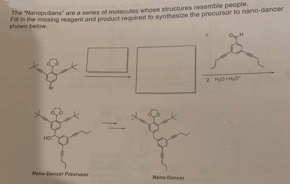The "Nanoputians" are a series of molecules whose structures resemble people.
Fill in the missing reagent and product required to synthesize the precursor to nano-dancer
shown below.
Br
HO
Nano-Dancer Precrusor
Nano-Dancer
1.
2. H₂O/H3O+