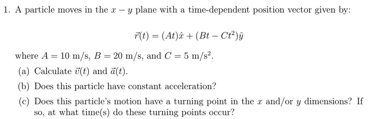 1. A particle moves in the x-
-
y plane with a time-dependent position vector given by:
r(t) = (At)â + (Bt − Ct²)ŷ
where A = 10 m/s, B = 20 m/s, and C = 5 m/s².
(a) Calculate (t) and ā(t).
(b) Does this particle have constant acceleration?
(c) Does this particle's motion have a turning point in the x and/or y dimensions? If
at what time(s) do these turning points occur?
SO,