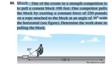 80. Work One of the events in a strength competition is
to pull a cement block 100 feet. One competitor pulls
the block by exerting a constant force of 250 pounds
on a rope attached to the block at an angle of 30° with
the horizontal (see figure). Determine the work done in
pulling the block.
30°
-100 ft-
Not drawn to scale
