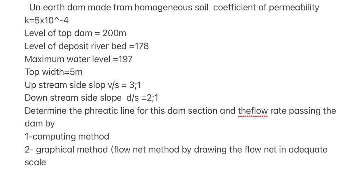 Un earth dam made from homogeneous soil coefficient of permeability
k=5x10^-4
Level of top dam = 200m
%3D
Level of deposit river bed =178
Maximum water level =197
Top width=5m
Up stream side slop v/s = 3;1
Down stream side slope d/s =2;1
%3D
Determine the phreatic line for this dam section and theflow rate passing the
dam by
1-computing method
2- graphical method (flow net method by drawing the flow net in adequate
scale

